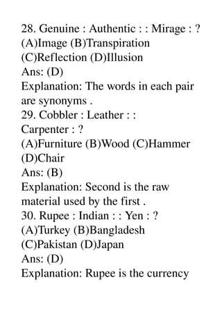 28. Genuine : Authentic : : Mirage : ? 
(A)Image (B)Transpiration 
(C)Reflection (D)Illusion 
Ans: (D) 
Explanation: The words in each pair 
are synonyms . 
29. Cobbler : Leather : : 
Carpenter : ? 
(A)Furniture (B)Wood (C)Hammer 
(D)Chair 
Ans: (B) 
Explanation: Second is the raw 
material used by the first . 
30. Rupee : Indian : : Yen : ? 
(A)Turkey (B)Bangladesh 
(C)Pakistan (D)Japan 
Ans: (D) 
Explanation: Rupee is the currency 
 