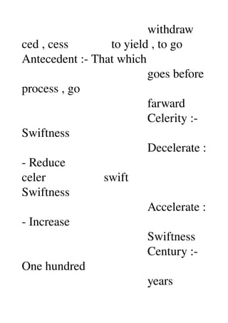                                          withdraw 
ced , cess              to yield , to go 
Antecedent :­ That which 
                                         goes before 
process , go 
                                         farward 
                                         Celerity :­ 
Swiftness 
                                         Decelerate :
­ Reduce 
celer                   swift 
Swiftness 
                                         Accelerate :
­ Increase 
                                         Swiftness 
                                         Century :­ 
One hundred 
                                         years 
 