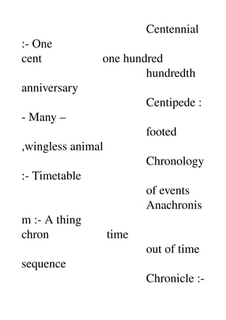                                          Centennial 
:­ One 
cent                    one hundred 
                                         hundredth 
anniversary 
                                         Centipede :
­ Many – 
                                         footed 
,wingless animal 
                                         Chronology 
:­ Timetable 
                                         of events 
                                         Anachronis
m :­ A thing 
chron                   time 
                                         out of time 
sequence 
                                         Chronicle :­ 
 