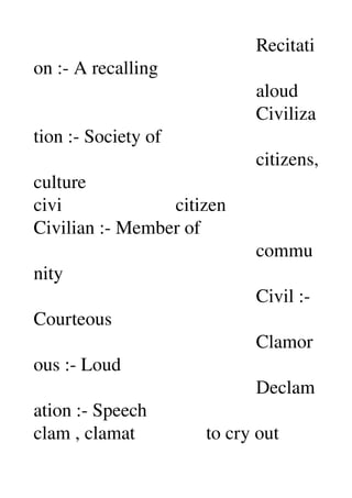                                                Recitati
on :­ A recalling 
                                               aloud 
                                               Civiliza
tion :­ Society of 
                                               citizens, 
culture 
civi                        citizen 
Civilian :­ Member of 
                                               commu
nity 
                                               Civil :­ 
Courteous 
                                               Clamor
ous :­ Loud 
                                               Declam
ation :­ Speech 
clam , clamat               to cry out 
 