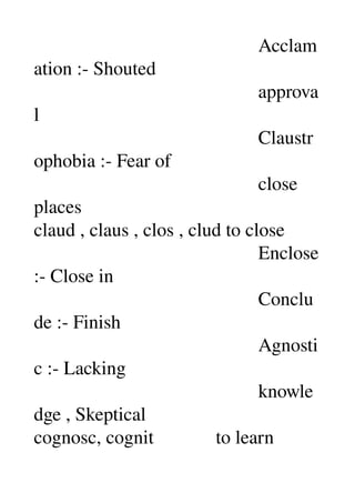                                                Acclam
ation :­ Shouted 
                                               approva
l 
                                               Claustr
ophobia :­ Fear of 
                                               close 
places 
claud , claus , clos , clud to close 
                                               Enclose 
:­ Close in 
                                               Conclu
de :­ Finish 
                                               Agnosti
c :­ Lacking 
                                               knowle
dge , Skeptical 
cognosc, cognit             to learn 
 