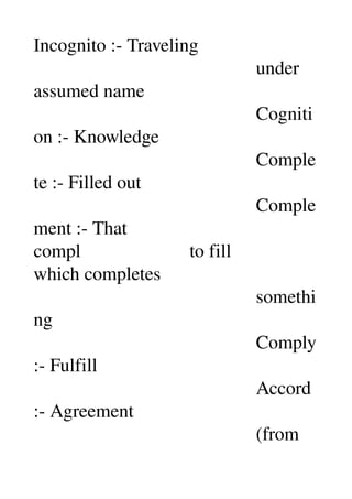 Incognito :­ Traveling 
                                               under 
assumed name 
                                               Cogniti
on :­ Knowledge 
                                               Comple
te :­ Filled out 
                                               Comple
ment :­ That 
compl                       to fill 
which completes 
                                               somethi
ng 
                                               Comply 
:­ Fulfill 
                                               Accord 
:­ Agreement 
                                               (from 
 
