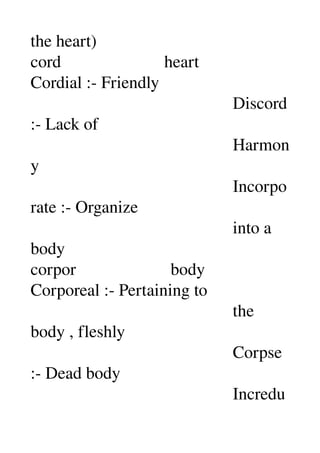 the heart) 
cord                        heart 
Cordial :­ Friendly 
                                               Discord 
:­ Lack of 
                                               Harmon
y 
                                               Incorpo
rate :­ Organize 
                                               into a 
body 
corpor                      body 
Corporeal :­ Pertaining to 
                                               the 
body , fleshly 
                                               Corpse 
:­ Dead body 
                                               Incredu
 