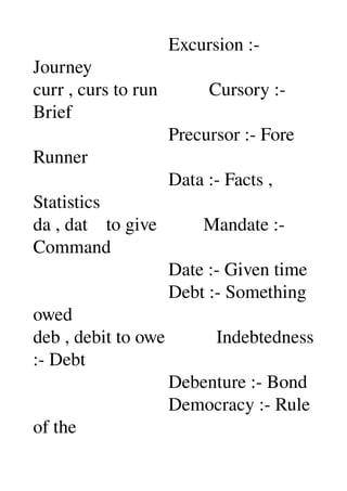                              Excursion :­ 
Journey 
curr , curs to run           Cursory :­ 
Brief 
                             Precursor :­ Fore 
Runner 
                             Data :­ Facts , 
Statistics 
da , dat    to give          Mandate :­ 
Command 
                             Date :­ Given time 
                             Debt :­ Something 
owed 
deb , debit to owe           Indebtedness 
:­ Debt 
                             Debenture :­ Bond 
                             Democracy :­ Rule 
of the 
 