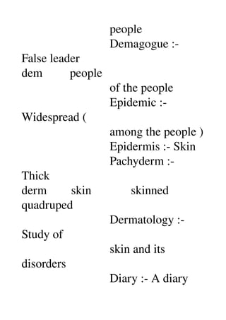                              people 
                             Demagogue :­ 
False leader 
dem         people 
                             of the people 
                             Epidemic :­ 
Widespread ( 
                             among the people ) 
                             Epidermis :­ Skin 
                             Pachyderm :­ 
Thick 
derm        skin             skinned 
quadruped 
                             Dermatology :­ 
Study of 
                             skin and its 
disorders 
                             Diary :­ A diary 
 