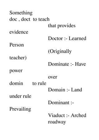 Something 
doc , doct  to teach 
                             that provides 
evidence 
                             Doctor :­ Learned 
Person 
                             (Originally 
teacher) 
                             Dominate :­ Have 
power 
                             over 
domin       to rule 
                             Domain :­ Land 
under rule 
                             Dominant :­ 
Prevailing 
                             Viaduct :­ Arched 
                             roadway 
 