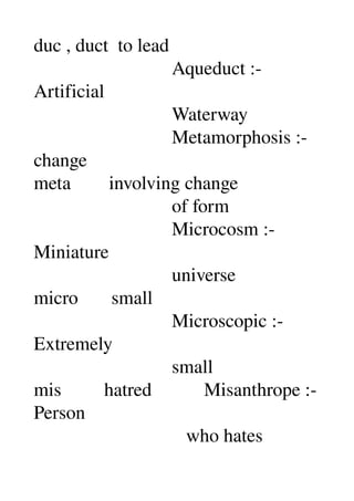 duc , duct  to lead 
                             Aqueduct :­ 
Artificial 
                             Waterway 
                             Metamorphosis :­ 
change 
meta        involving change 
                             of form 
                             Microcosm :­ 
Miniature 
                             universe 
micro       small 
                             Microscopic :­ 
Extremely 
                             small 
mis         hatred           Misanthrope :­ 
Person 
                                who hates 
 