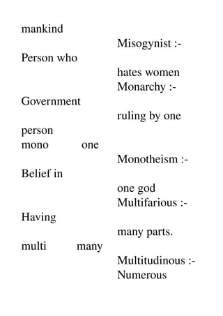 mankind 
                                Misogynist :­ 
Person who 
                                hates women 
                                Monarchy :­ 
Government 
                                ruling by one 
person 
mono           one 
                                Monotheism :­ 
Belief in 
                                one god 
                                Multifarious :­ 
Having 
                                many parts. 
multi          many 
                                Multitudinous :­ 
                                Numerous 
 