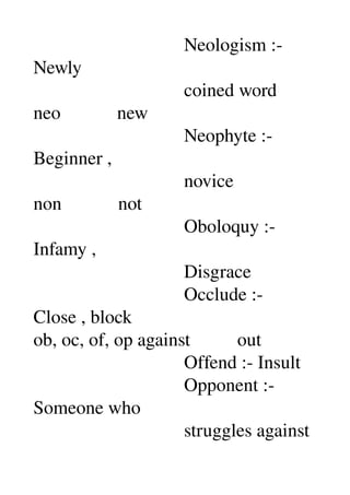                                 Neologism :­ 
Newly 
                                coined word 
neo            new 
                                Neophyte :­ 
Beginner , 
                                novice 
non            not 
                                Oboloquy :­ 
Infamy , 
                                Disgrace 
                                Occlude :­ 
Close , block 
ob, oc, of, op against          out 
                                Offend :­ Insult 
                                Opponent :­ 
Someone who 
                                struggles against 
 