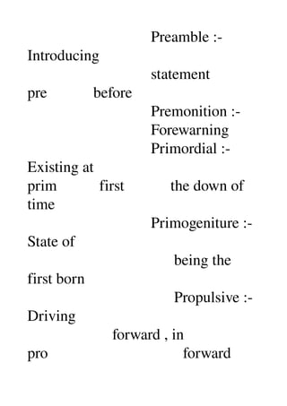                                 Preamble :­ 
Introducing 
                                statement 
pre            before 
                                Premonition :­ 
                                Forewarning 
                                Primordial :­ 
Existing at 
prim           first            the down of 
time 
                                Primogeniture :­ 
State of 
                                      being the 
first born 
                                      Propulsive :­ 
Driving 
                      forward , in 
pro                                   forward 
 