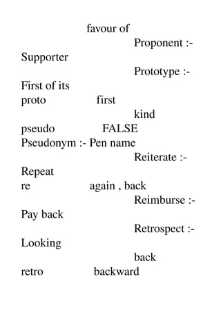                       favour of 
                                      Proponent :­ 
Supporter 
                                      Prototype :­ 
First of its 
proto                 first 
                                      kind 
pseudo                FALSE 
Pseudonym :­ Pen name 
                                      Reiterate :­ 
Repeat 
re                    again , back 
                                      Reimburse :­ 
Pay back 
                                      Retrospect :­ 
Looking 
                                      back 
retro                 backward 
 