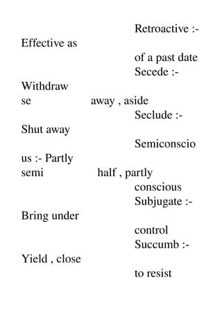                                       Retroactive :­ 
Effective as 
                                      of a past date 
                                      Secede :­ 
Withdraw 
se                    away , aside 
                                      Seclude :­ 
Shut away 
                                      Semiconscio
us :­ Partly 
semi                  half , partly 
                                      conscious 
                                      Subjugate :­ 
Bring under 
                                      control 
                                      Succumb :­ 
Yield , close 
                                      to resist 
 