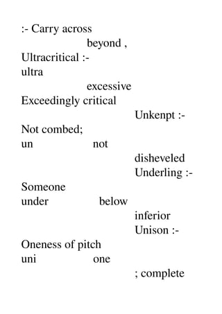 :­ Carry across 
                      beyond , 
Ultracritical :­ 
ultra 
                      excessive 
Exceedingly critical 
                                      Unkenpt :­ 
Not combed; 
un                    not 
                                      disheveled 
                                      Underling :­ 
Someone 
under                 below 
                                      inferior 
                                      Unison :­ 
Oneness of pitch 
uni                   one 
                                      ; complete 
 