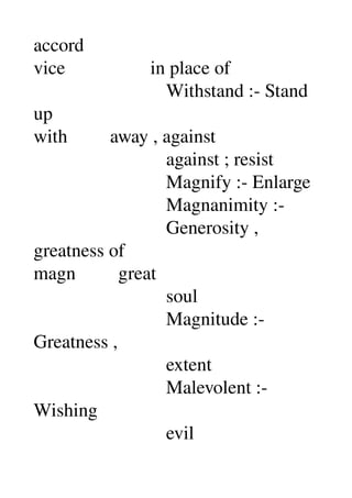 accord 
vice                  in place of 
                            Withstand :­ Stand 
up 
with         away , against 
                            against ; resist 
                            Magnify :­ Enlarge 
                            Magnanimity :­ 
                            Generosity , 
greatness of 
magn         great 
                            soul 
                            Magnitude :­ 
Greatness , 
                            extent 
                            Malevolent :­ 
Wishing 
                            evil 
 
