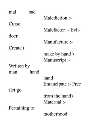 mal          bad 
                            Malediction :­ 
Curse 
                            Malefactor :­ Evil­
doer 
                            Manufacture :­ 
Create ( 
                            make by hand ) 
                            Manuscript :­ 
Written by 
man          hand 
                            hand 
                            Emancipate :­ Free 
(let go 
                            from the hand) 
                            Maternal :­ 
Pertaining to 
                            motherhood 
 