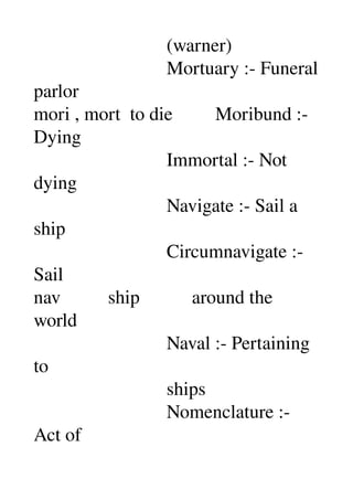                             (warner) 
                            Mortuary :­ Funeral 
parlor 
mori , mort  to die         Moribund :­ 
Dying 
                            Immortal :­ Not 
dying 
                            Navigate :­ Sail a 
ship 
                            Circumnavigate :­ 
Sail 
nav          ship           around the 
world 
                            Naval :­ Pertaining 
to 
                            ships 
                            Nomenclature :­ 
Act of 
 