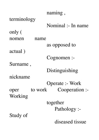                             naming , 
terminology 
                            Nominal :­ In name 
only ( 
nomen        name 
                            as opposed to 
actual ) 
                            Cognomen :­ 
Surname , 
                            Distinguishing 
nickname 
                            Operate :­ Work 
oper         to work        Cooperation :­ 
Working 
                            together 
                                  Pathology :­ 
Study of 
                                  diseased tissue 
 
