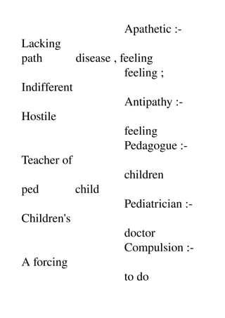                                   Apathetic :­ 
Lacking 
path           disease , feeling 
                                  feeling ; 
Indifferent 
                                  Antipathy :­ 
Hostile 
                                  feeling 
                                  Pedagogue :­ 
Teacher of 
                                  children 
ped            child 
                                  Pediatrician :­ 
Children's 
                                  doctor 
                                  Compulsion :­ 
A forcing 
                                  to do 
 