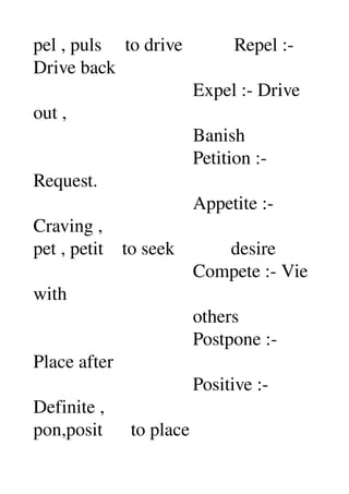 pel , puls     to drive           Repel :­ 
Drive back 
                                  Expel :­ Drive 
out , 
                                  Banish 
                                  Petition :­ 
Request. 
                                  Appetite :­ 
Craving , 
pet , petit    to seek            desire 
                                  Compete :­ Vie 
with 
                                  others 
                                  Postpone :­ 
Place after 
                                  Positive :­ 
Definite , 
pon,posit      to place 
 
