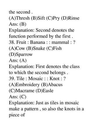 the second . 
(A)Thresh (B)Sift (C)Pry (D)Rinse 
Ans: (B) 
Explanation: Second denotes the 
function performed by the first . 
38. Fruit : Banana : : mammal : ? 
(A)Cow (B)Snake (C)Fish 
(D)Sparrow 
Ans: (A) 
Explanation: First denotes the class 
to which the second belongs . 
39. Tile : Mosaic : : Knot : ? 
(A)Embroidery (B)Abacus 
(C)Macrame (D)Easle 
Ans: (C) 
Explanation: Just as tiles in mosaic 
make a pattern , so also the knots in a 
piece of 
 