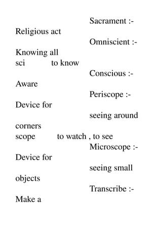                                   Sacrament :­ 
Religious act 
                                  Omniscient :­ 
Knowing all 
sci            to know 
                                  Conscious :­ 
Aware 
                                  Periscope :­ 
Device for 
                                  seeing around 
corners 
scope          to watch , to see 
                                  Microscope :­ 
Device for 
                                  seeing small 
objects 
                                  Transcribe :­ 
Make a 
 