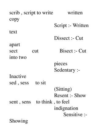 scrib , script to write           written 
copy 
                                  Script :­ Written 
text 
                                  Dissect :­ Cut 
apart 
sect           cut                Bisect :­ Cut 
into two 
                                  pieces 
                                  Sedentary :­ 
Inactive 
sed , sess     to sit 
                                  (Sitting) 
                                  Resent :­ Show 
sent , sens    to think , to feel 
                                  indignation 
                                         Sensitive :­ 
Showing 
 