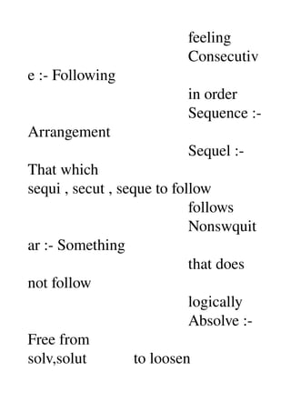                                          feeling 
                                         Consecutiv
e :­ Following 
                                         in order 
                                         Sequence :­ 
Arrangement 
                                         Sequel :­ 
That which 
sequi , secut , seque to follow 
                                         follows 
                                         Nonswquit
ar :­ Something 
                                         that does 
not follow 
                                         logically 
                                         Absolve :­ 
Free from 
solv,solut            to loosen 
 