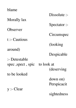 blame 
                                         Dissolute :­ 
Morally lax 
                                         Spectator :­ 
Observer 
                                         Circumspec
t :­ Cautious 
                                         (looking 
around) 
                                         Despicable 
:­ Detestable 
spec ,spect , spic    to look at 
                                         (deserving 
to be looked 
                                         down on) 
                                         Perspicacit
y :­ Clear 
                                         sightedness 
 