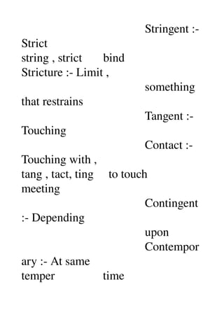                                          Stringent :­ 
Strict 
string , strict       bind 
Stricture :­ Limit , 
                                         something 
that restrains 
                                         Tangent :­ 
Touching 
                                         Contact :­ 
Touching with , 
tang , tact, ting     to touch 
meeting 
                                         Contingent 
:­ Depending 
                                         upon 
                                         Contempor
ary :­ At same 
temper                time 
 