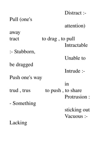                                          Distract :­ 
Pull (one's 
                                         attention) 
away 
tract                 to drag , to pull 
                                         Intractable 
:­ Stubborn, 
                                         Unable to 
be dragged 
                                         Intrude :­ 
Push one's way 
                                         in 
trud , trus           to push , to share 
                                         Protrusion :
­ Something 
                                         sticking out 
                                         Vacuous :­ 
Lacking 
 