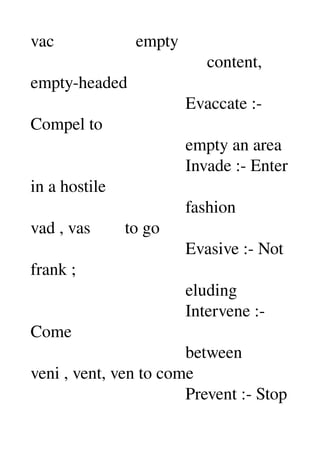 vac                   empty 
                                         content, 
empty­headed 
                                    Evaccate :­ 
Compel to 
                                    empty an area 
                                    Invade :­ Enter 
in a hostile 
                                    fashion 
vad , vas        to go 
                                    Evasive :­ Not 
frank ; 
                                    eluding 
                                    Intervene :­ 
Come 
                                    between 
veni , vent, ven to come 
                                    Prevent :­ Stop 
 