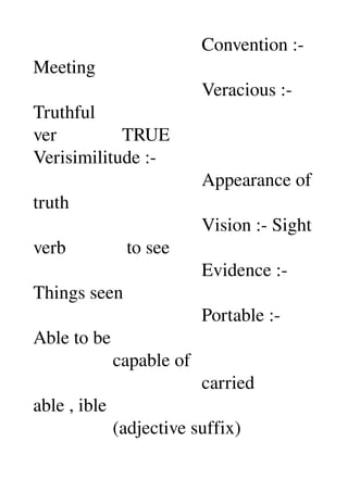                                     Convention :­ 
Meeting 
                                    Veracious :­ 
Truthful 
ver              TRUE 
Verisimilitude :­ 
                                    Appearance of 
truth 
                                    Vision :­ Sight 
verb             to see 
                                    Evidence :­ 
Things seen 
                                    Portable :­ 
Able to be 
                 capable of 
                                    carried 
able , ible 
                 (adjective suffix) 
 