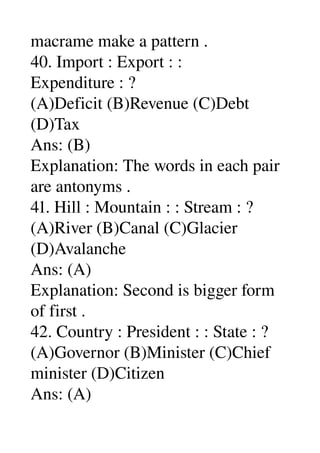 macrame make a pattern . 
40. Import : Export : : 
Expenditure : ? 
(A)Deficit (B)Revenue (C)Debt 
(D)Tax 
Ans: (B) 
Explanation: The words in each pair 
are antonyms . 
41. Hill : Mountain : : Stream : ? 
(A)River (B)Canal (C)Glacier 
(D)Avalanche 
Ans: (A) 
Explanation: Second is bigger form 
of first . 
42. Country : President : : State : ? 
(A)Governor (B)Minister (C)Chief 
minister (D)Citizen 
Ans: (A) 
 