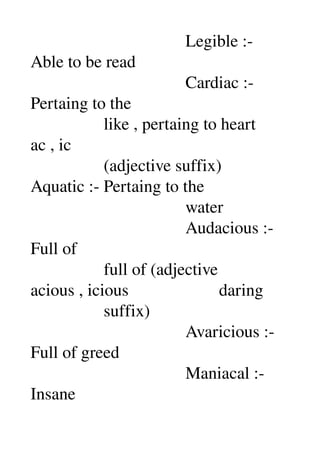                                     Legible :­ 
Able to be read 
                                    Cardiac :­ 
Pertaing to the 
                 like , pertaing to heart 
ac , ic 
                 (adjective suffix) 
Aquatic :­ Pertaing to the 
                                    water 
                                    Audacious :­ 
Full of 
                 full of (adjective 
acious , icious                     daring 
                 suffix) 
                                    Avaricious :­ 
Full of greed 
                                    Maniacal :­ 
Insane 
 