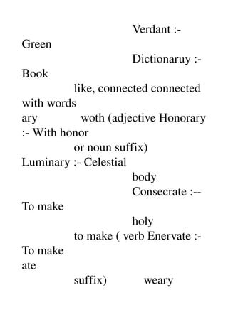                                     Verdant :­ 
Green 
                                    Dictionaruy :­
Book 
                 like, connected connected 
with words 
ary              woth (adjective Honorary 
:­ With honor 
                 or noun suffix) 
Luminary :­ Celestial 
                                    body 
                                    Consecrate :­­ 
To make 
                                    holy 
                 to make ( verb Enervate :­ 
To make 
ate 
                 suffix)            weary 
 