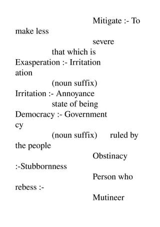                                     Mitigate :­ To 
make less 
                                    severe 
                 that which is 
Exasperation :­ Irritation 
ation 
                 (noun suffix) 
Irritation :­ Annoyance 
                 state of being 
Democracy :­ Government 
cy 
                 (noun suffix)      ruled by 
the people 
                                    Obstinacy 
:­Stubbornness 
                                    Person who 
rebess :­ 
                                    Mutineer 
 