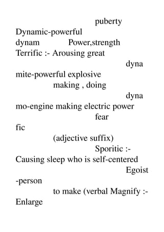                                     puberty 
Dynamic­powerful 
dynam             Power,strength 
Terrific :­ Arousing great 
                                                  dyna
mite­powerful explosive 
                 making , doing 
                                                  dyna
mo­engine making electric power 
                                    fear 
fic 
                 (adjective suffix) 
                                    Sporitic :­ 
Causing sleep who is self­centered 
                                                  Egoist
­person 
                 to make (verbal Magnify :­ 
Enlarge 
 