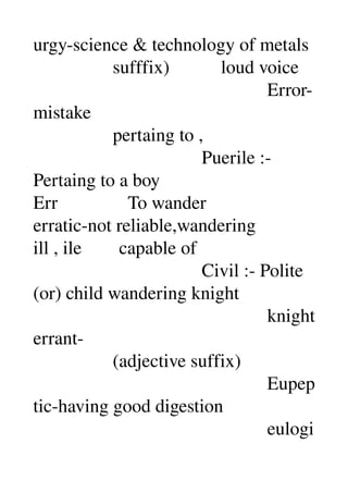 urgy­science & technology of metals 
                 sufffix)           loud voice 
                                                  Error­
mistake 
                 pertaing to , 
                                    Puerile :­ 
Pertaing to a boy 
Err               To wander 
erratic­not reliable,wandering 
ill , ile        capable of 
                                    Civil :­ Polite 
(or) child wandering knight 
                                                  knight 
errant­ 
                 (adjective suffix) 
                                                  Eupep
tic­having good digestion 
                                                  eulogi
 