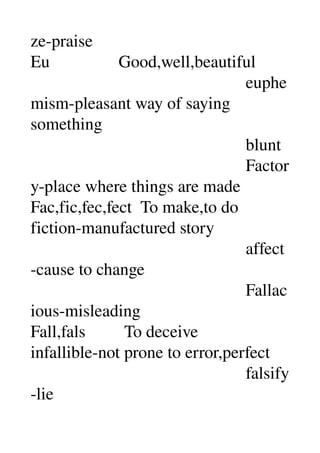 ze­praise 
Eu                Good,well,beautiful 
                                                  euphe
mism­pleasant way of saying 
something 
                                                  blunt 
                                                  Factor
y­place where things are made 
Fac,fic,fec,fect  To make,to do 
fiction­manufactured story 
                                                  affect
­cause to change 
                                                  Fallac
ious­misleading 
Fall,fals         To deceive 
infallible­not prone to error,perfect 
                                                  falsify
­lie 
 