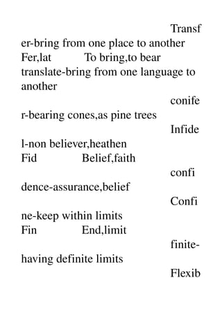                                                   Transf
er­bring from one place to another 
Fer,lat           To bring,to bear 
translate­bring from one language to 
another 
                                                  conife
r­bearing cones,as pine trees 
                                                  Infide
l­non believer,heathen 
Fid               Belief,faith 
                                                  confi
dence­assurance,belief 
                                                  Confi
ne­keep within limits 
Fin               End,limit 
                                                  finite­
having definite limits 
                                                  Flexib
 
