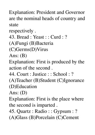 Explanation: President and Governor 
are the nominal heads of country and 
state 
respectively . 
43. Bread : Yeast : : Curd : ? 
(A)Fungi (B)Bacteria 
(C)Germs(D)Virus 
Ans: (B) 
Explanation: First is produced by the 
action of the second . 
44. Court : Justice : : School : ? 
(A)Teacher (B)Student (C)Ignorance 
(D)Education 
Ans: (D) 
Explanation: First is the place where 
the second is imparted . 
45. Quartz : Radio : : Gypsum : ? 
(A)Glass (B)Porcelain (C)Cement 
 