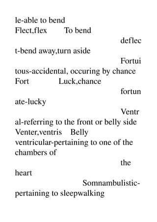 le­able to bend 
Flect,flex        To bend 
                                                  deflec
t­bend away,turn aside 
                                                  Fortui
tous­accidental, occuring by chance 
Fort              Luck,chance 
                                                  fortun
ate­lucky 
                                                  Ventr
al­referring to the front or belly side 
Venter,ventris    Belly 
ventricular­pertaining to one of the 
chambers of 
                                                  the 
heart 
                                Somnambulistic­
pertaining to sleepwalking 
 
