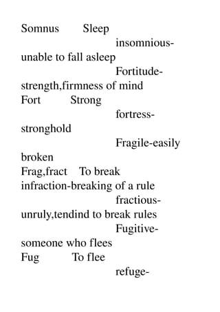Somnus        Sleep 
                                insomnious­
unable to fall asleep 
                                Fortitude­
strength,firmness of mind 
Fort          Strong 
                                fortress­
stronghold 
                                Fragile­easily 
broken 
Frag,fract    To break 
infraction­breaking of a rule 
                                fractious­
unruly,tendind to break rules 
                                Fugitive­
someone who flees 
Fug           To flee 
                                refuge­
 