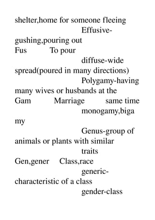 shelter,home for someone fleeing 
                                Effusive­
gushing,pouring out 
Fus           To pour 
                                diffuse­wide 
spread(poured in many directions) 
                                Polygamy­having 
many wives or husbands at the 
Gam           Marriage          same time 
                                monogamy,biga
my 
                                Genus­group of 
animals or plants with similar 
                                traits 
Gen,gener     Class,race 
                                generic­
characteristic of a class 
                                gender­class 
 