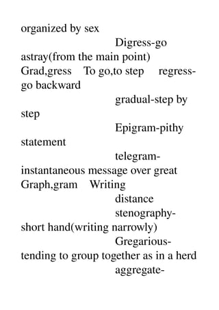 organized by sex 
                                Digress­go 
astray(from the main point) 
Grad,gress    To go,to step     regress­
go backward 
                                gradual­step by 
step 
                                Epigram­pithy 
statement 
                                telegram­
instantaneous message over great 
Graph,gram    Writing 
                                distance 
                                stenography­
short hand(writing narrowly) 
                                Gregarious­
tending to group together as in a herd 
                                aggregate­
 