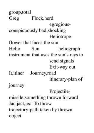 group,total 
Greg          Flock,herd 
                                egregious­
conspicuously bad;shocking 
                                Heliotrope­
flower that faces the sun 
Helio         Sun               heliograph­
instrument that uses the sun’s rays to 
                                send signals 
                                Exit­way out 
It,itiner     Journey,road 
                                itinerary­plan of 
journey 
                                Projectile­
missile;something thrown forward 
Jac,jact,jec  To throw 
trajectory­path taken by thrown 
object 
 