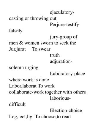                                 ejaculatory­
casting or throwing out 
                                Perjure­testify 
falsely 
                                jury­group of 
men & women sworn to seek the 
Jur,jurat     To swear 
                                truth 
                                adjuration­
solemn urging 
                                Laboratory­place 
where work is done 
Labor,laborat To work 
collaborate­work together with others 
                                laborious­
difficult 
                                Election­choice 
Leg,lect,lig  To choose,to read 
 