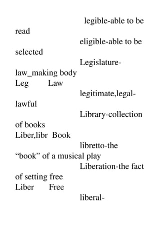                                 legible­able to be 
read 
                              eligible­able to be 
selected 
                              Legislature­
law_making body 
Leg         Law 
                              legitimate,legal­
lawful 
                              Library­collection 
of books 
Liber,libr  Book 
                              libretto­the 
“book” of a musical play 
                              Liberation­the fact 
of setting free 
Liber       Free 
                              liberal­
 