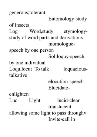 generous;tolerant 
                              Entomology­study 
of insects 
Log         Word,study        etymology­
study of word parts and derivations 
                              momologue­
speech by one person 
                              Soliloquy­speech 
by one individual 
Loqu,locut  To talk           loquacious­
talkative 
                              elocution­speech 
                              Elucidate­
enlighten 
Luc         Light             lucid­clear 
                              translucent­
allowing some light to pass throughv 
                              Invite­call in 
 