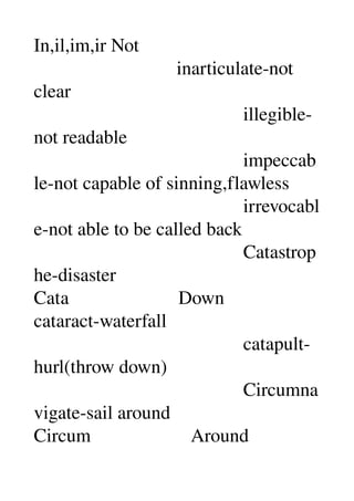 In,il,im,ir Not 
                              inarticulate­not 
clear 
                                            illegible­
not readable 
                                            impeccab
le­not capable of sinning,flawless 
                                            irrevocabl
e­not able to be called back 
                                            Catastrop
he­disaster 
Cata                       Down 
cataract­waterfall 
                                            catapult­
hurl(throw down) 
                                            Circumna
vigate­sail around 
Circum                     Around 
 